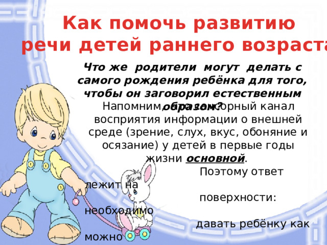 Как помочь развитию речи детей раннего возраста. Что же родители могут делать с самого рождения ребёнка для того, чтобы он заговорил естественным образом? Напомним, что сенсорный канал восприятия информации о внешней среде (зрение, слух, вкус, обоняние и осязание) у детей в первые годы жизни основной .  Поэтому ответ лежит на  поверхности: необходимо  давать ребёнку как можно  больше информации об  окружающем мире, как можно  больше любого рода  сенсорных ощущений и стимулов .