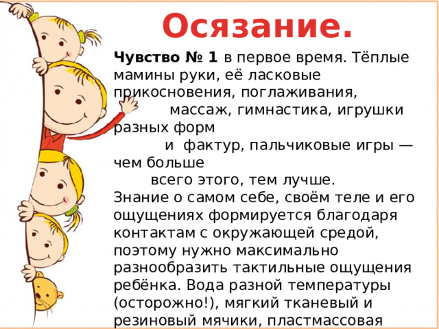 Осязание. Чувство № 1 в первое время. Тёплые мамины руки, её ласковые прикосновения, поглаживания,  массаж, гимнастика, игрушки разных форм  и фактур, пальчиковые игры — чем больше  всего этого, тем лучше. Знание о самом себе, своём теле и его ощущениях формируется благодаря контактам с окружающей средой, поэтому нужно максимально разнообразить тактильные ощущения ребёнка. Вода разной температуры (осторожно!), мягкий тканевый и резиновый мячики, пластмассовая погремушка и деревянный кубик, пальчиковые краски на палитре, песок в детской песочнице, фасолинки в банке и т. д. – мир так богат для тренировки чувства осязания !