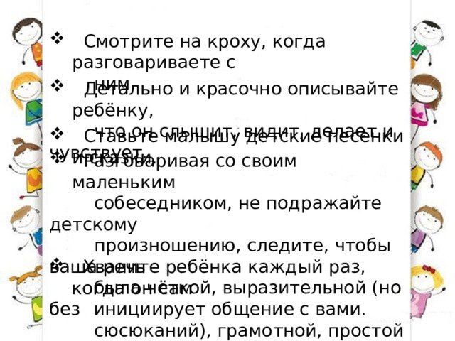 Смотрите на кроху, когда разговариваете с  ним.  Детально и красочно описывайте ребёнку,  что он слышит, видит, делает и чувствует.  Ставьте малышу детские песенки и сказки.  Разговаривая со своим маленьким  собеседником, не подражайте детскому  произношению, следите, чтобы ваша речь  была чёткой, выразительной (но без  сюсюканий), грамотной, простой и ясной.  Хвалите ребёнка каждый раз, когда он сам