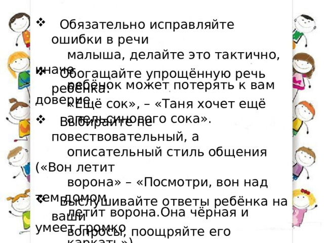 Обязательно исправляйте ошибки в речи  малыша, делайте это тактично, иначе  ребёнок может потерять к вам доверие.  Обогащайте упрощённую речь ребёнка:  «Ещё сок», – «Таня хочет ещё  апельсинового сока».  Выбирайте не повествовательный, а  описательный стиль общения («Вон летит  ворона» – «Посмотри, вон над тем домом  летит ворона.Она чёрная и умеет громко  каркать»).  Выслушивайте ответы ребёнка на ваши