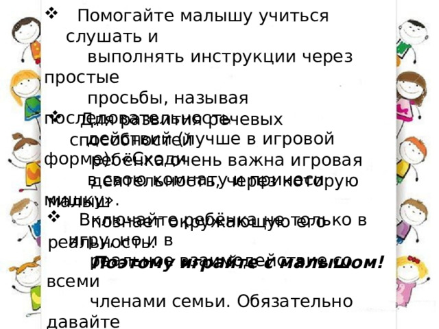 Помогайте малышу учиться слушать и  выполнять инструкции через простые  просьбы, называя последовательность  действий (лучше в игровой форме): «Сходи  в свою комнату и принеси мишку».  Для развития речевых способностей  ребёнка очень важна игровая  деятельность, через которую малыш  познает окружающую его реальность.  Поэтому играйте с малышом!  Включайте ребёнка не только в игру, но и в