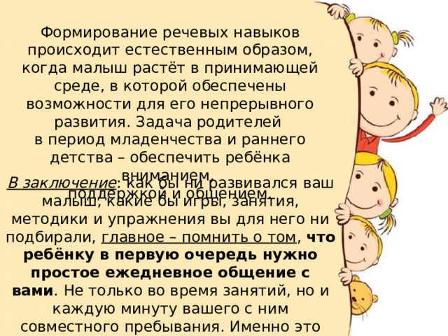 Формирование речевых навыков происходит естественным образом, когда малыш растёт в принимающей среде, в которой обеспечены возможности для его непрерывного развития. Задача родителей в период младенчества и раннего детства – обеспечить ребёнка вниманием, поддержкой и общением. В заключение : как бы ни развивался ваш малыш, какие бы игры, занятия, методики и упражнения вы для него ни подбирали, главное – помнить о том , что ребёнку в первую очередь нужно простое ежедневное общение с вами . Не только во время занятий, но и каждую минуту вашего с ним совместного пребывания. Именно это будет основным импульсом для развития ребёнка.