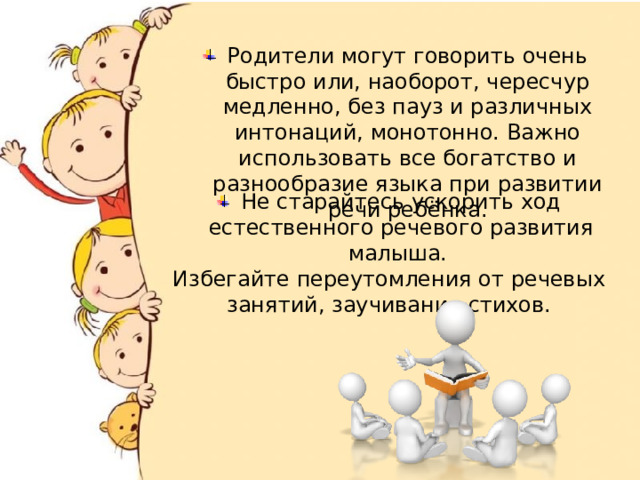 Родители могут говорить очень быстро или, наоборот, чересчур медленно, без пауз и различных интонаций, монотонно. Важно использовать все богатство и разнообразие языка при развитии речи ребёнка. Не старайтесь ускорить ход естественного речевого развития малыша.