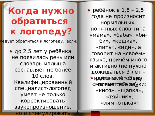 Когда нужно обратиться к логопеду? ребёнок в 1,5 – 2,5 года не произносит нормальных, понятных слов типа «мама», «баба», «би-би», «кошка», «пить», «иди», а говорит на «своём» языке, причём много и активно (не нужно дожидаться 3 лет – идите к логопеду прямо сейчас); Следует обратиться к логопеду, если: