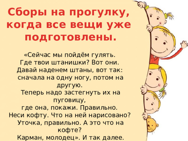 Сборы на прогулку, когда все вещи уже подготовлены. «Сейчас мы пойдём гулять. Где твои штанишки? Вот они. Давай наденем штаны, вот так: сначала на одну ногу, потом на другую. Теперь надо застегнуть их на пуговицу, где она, покажи. Правильно. Неси кофту. Что на ней нарисовано? Уточка, правильно. А это что на кофте? Карман, молодец». И так далее.