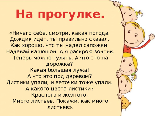 На прогулке. «Ничего себе, смотри, какая погода. Дождик идёт, ты правильно сказал. Как хорошо, что ты надел сапожки. Надевай капюшон. А я раскрою зонтик. Теперь можно гулять. А что это на дорожке? Какая большая лужа! А что это под деревом? Листики упали, и веточки тоже упали. А какого цвета листики? Красного и жёлтого. Много листьев. Покажи, как много листьев».