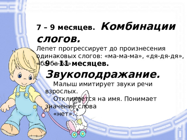 7 – 9 месяцев. Комбинации слогов. Лепет прогрессирует до произнесения одинаковых слогов: «ма-ма-ма», «дя-дя-дя», «ба-ба-ба». 9 – 11 месяцев. Звукоподражание.  Малыш имитирует звуки речи взрослых.  Откликается на имя. Понимает значение слова  «нет».