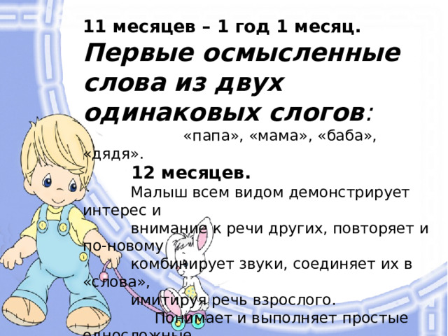 11 месяцев – 1 год 1 месяц. Первые осмысленные слова из двух одинаковых слогов :  «папа», «мама», «баба», «дядя».  12 месяцев.  Малыш всем видом демонстрирует интерес и  внимание к речи других, повторяет и по-новому  комбинирует звуки, соединяет их в «слова»,  имитируя речь взрослого.  Понимает и выполняет простые односложные  инструкции («садись»). Машет  рукой «пока-пока», покачивает  головой «нет». Использует жесты  и звуки для привлечения  внимания. Интересуется  книжками.