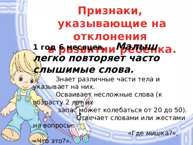 Признаки, указывающие на отклонения в развитии ребёнка. 1 год 6 месяцев.  Малыш легко повторяет часто слышимые слова.   Знает различные части тела и указывает на них.  Осваивает несложные слова (к возрасту 2 лет их  запас может колебаться от 20 до 50).  Отвечает словами или жестами на вопросы:  «Где мишка?», «Что это?».  Любит, когда ему читают.  По просьбе взрослого указывает  пальцем на картинки в книге.