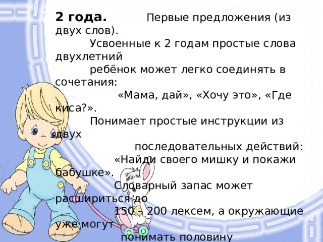 2 года. Первые предложения (из двух слов).  Усвоенные к 2 годам простые слова двухлетний  ребёнок может легко соединять в сочетания:  «Мама, дай», «Хочу это», «Где киса?».  Понимает простые инструкции из двух  последовательных действий:  «Найди своего мишку и покажи бабушке».  Словарный запас может расшириться до  150 – 200 лексем, а окружающие уже могут  понимать половину произносимых  ребёнком слов.  Малыш начинает использовать  местоимения, прилагательные  и предлоги. Правильно держит  в руках книгу. «Читает» своим  игрушкам.