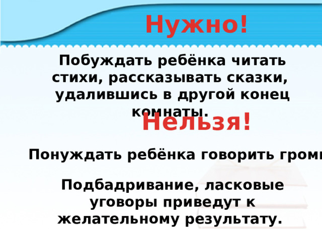 Нужно! Побуждать ребёнка читать стихи, рассказывать сказки, удалившись в другой конец комнаты. Нельзя! Понуждать ребёнка говорить громко. Подбадривание, ласковые уговоры приведут к желательному результату.