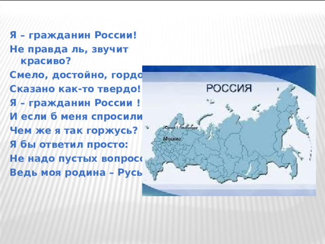 Я – гражданин России! Не правда ль, звучит красиво? Смело, достойно, гордо! Сказано как-то твердо! Я – гражданин России ! И если б меня спросили, Чем же я так горжусь? Я бы ответил просто: Не надо пустых вопросов! Ведь моя родина – Русь!