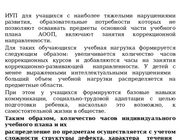 ИУП для учащихся с наиболее тяжелыми нарушениями развития, образовательные потребности которых не позволяют осваивать предметы основной части учебного плана АООП, включают занятия коррекционной направленности. Для таких обучающихся учебная нагрузка формируется следующим образом: увеличивается количество часов коррекционных курсов и добавляются часы на занятия коррекционно-развивающей направленности. У детей с менее выраженными интеллектуальными нарушениями больший объем учебной нагрузки распределяется на предметные области. При этом у учащихся формируются базовые навыки коммуникации, социально-трудовой адаптации с целью подготовки ребенка, насколько это возможно, к самостоятельной жизни в обществе. Таким образом, количество часов индивидуального учебного плана и их распределение по предметам осуществляется с учетом сложности структуры дефекта, характера течения заболевания, особенностей психофизического развития и эмоционально-волевой сферы учащихся, по согласованию с родителями (законными представителями).