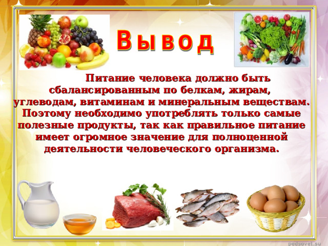 Питание человека должно быть сбалансированным по белкам, жирам, углеводам, витаминам и минеральным веществам. Поэтому необходимо употреблять только самые полезные продукты, так как правильное питание имеет огромное значение для полноценной деятельности человеческого организма.
