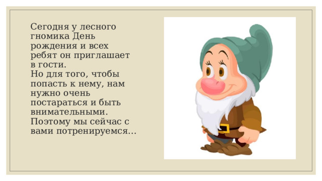 Сегодня у лесного гномика День рождения и всех ребят он приглашает в гости.  Но для того, чтобы попасть к нему, нам нужно очень постараться и быть внимательными.  Поэтому мы сейчас с вами потренируемся…