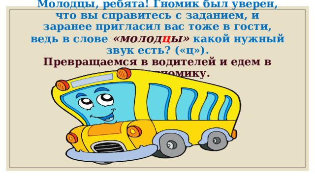 Молодцы, ребята!  Гномик был уверен, что вы справитесь с заданием, и заранее пригласил вас тоже в гости, ведь в слове  «молод ц ы»   какой нужный звук есть? («ц»).  Превращаемся в водителей и едем в гости к гномику.