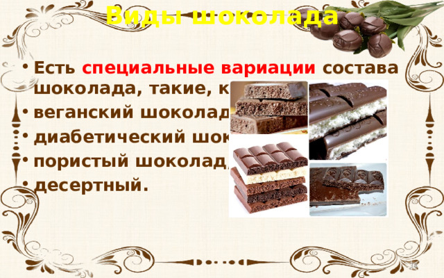 Виды шоколада Есть специальные вариации состава шоколада, такие, как веганский шоколад,  диабетический шоколад,  пористый шоколад,  десертный.
