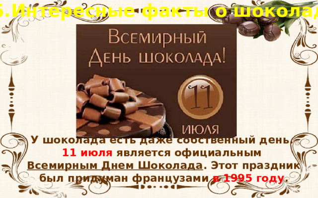 5.Интересные факты о шоколаде У шоколада есть даже собственный день. 11 июля является официальным Всемирным Днем Шоколада . Этот праздник был придуман французами в 1995 году .