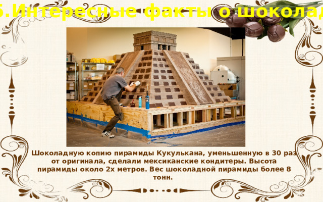 5.Интересные факты о шоколаде Шоколадную копию пирамиды Кукулькана, уменьшенную в 30 раз от оригинала, сделали мексиканские кондитеры. Высота пирамиды около 2х метров. Вес шоколадной пирамиды более 8 тонн.