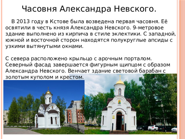 Часовня Александра Невского.  В 2013 году в Кстове была возведена первая часовня. Её освятили в честь князя Александра Невского. 9-метровое здание выполнено из кирпича в стиле эклектики. С западной, южной и восточной сторон находятся полукруглые апсиды с узкими вытянутыми окнами.    С севера расположено крыльцо с арочным порталом. Северный фасад завершается фигурным щипцом с образом Александра Невского. Венчает здание световой барабан с золотым куполом и крестом.