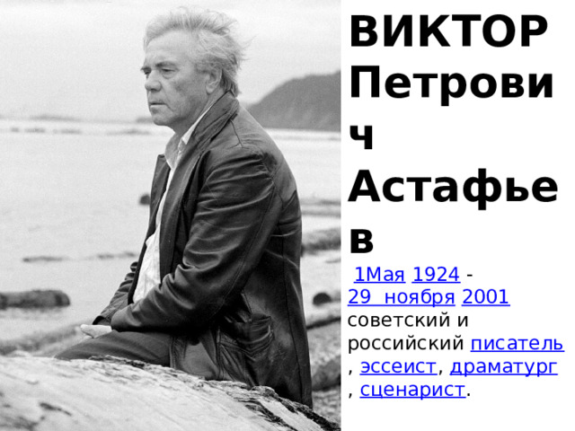 ВИКТОР Петрович Астафьев   1Мая   1924  - 29  ноября   2001 советский и российский  писатель ,  эссеист ,  драматург ,  сценарист .
