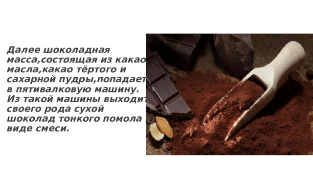 Далее шоколадная масса,состоящая из какао-масла,какао тёртого и сахарной пудры,попадает в пятивалковую машину. Из такой машины выходит своего рода сухой шоколад тонкого помола в виде смеси. 