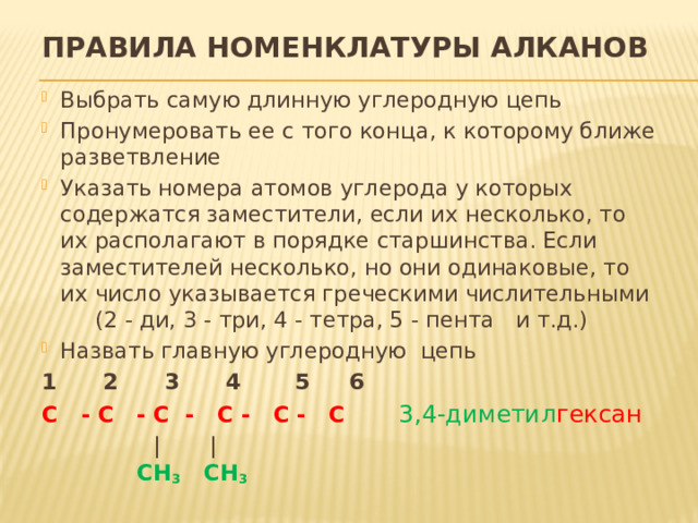 Правила номенклатуры алканов Выбрать самую длинную углеродную цепь  Пронумеровать ее с того конца, к которому ближе разветвление Указать номера атомов углерода у которых содержатся заместители, если их несколько, то их располагают в порядке старшинства. Если заместителей несколько, но они одинаковые, то их число указывается греческими числительными (2 - ди, 3 - три, 4 - тетра, 5 - пента и т.д.) Назвать главную углеродную цепь 1 2 3 4 5 6 С - С - С - С - С - С  3,4-диметил гексан   | |   СН 3 СН 3