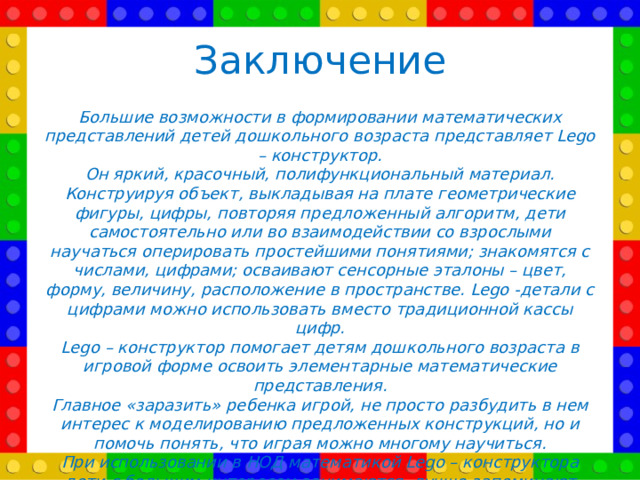 Заключение Большие возможности в формировании математических представлений детей дошкольного возраста представляет Lego – конструктор. Он яркий, красочный, полифункциональный материал. Конструируя объект, выкладывая на плате геометрические фигуры, цифры, повторяя предложенный алгоритм, дети самостоятельно или во взаимодействии со взрослыми научаться оперировать простейшими понятиями; знакомятся с числами, цифрами; осваивают сенсорные эталоны – цвет, форму, величину, расположение в пространстве. Lego -детали с цифрами можно использовать вместо традиционной кассы цифр. Lego – конструктор помогает детям дошкольного возраста в игровой форме освоить элементарные математические представления. Главное «заразить» ребенка игрой, не просто разбудить в нем интерес к моделированию предложенных конструкций, но и помочь понять, что играя можно многому научиться. При использовании в НОД математикой Lego – конструктора дети с большим интересом занимаются, лучше запоминают увиденное и услышанное, так как эмоционально вовлечены в НОД.