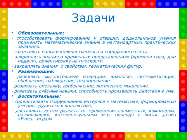 Задачи Образовательные: - способствовать формированию у старших дошкольников умения применять математические знания в нестандартных практических заданиях. - закреплять навыки количественного и порядкового счёта. - закреплять знания о временных представлениях (времена года, дни недели), ориентировку на плоскости. - закреплять знания о свойствах геометрических фигур. Развивающие: - развивать мыслительные операции: аналогия, систематизация, обобщение, наблюдение, планирование. - развивать смекалку, воображение, логическое мышление. - развивать счётные навыки, способность производить действия в уме. Воспитательные: - содействовать поддержанию интереса к математике, формированию умения трудиться в коллективе; - доставлять детям радость от проведения совместных, командных, развивающих, интеллектуальных игр, проводя в жизнь девиз «Учись –играя».