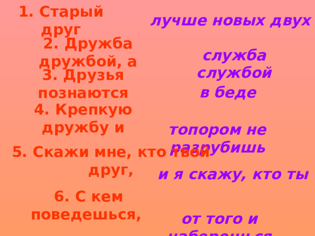 1. Старый друг лучше новых двух 2. Дружба дружбой, а служба службой 3. Друзья познаются в беде 4. Крепкую дружбу и топором не разрубишь 5. Скажи мне, кто твой друг, и я скажу, кто ты 6. С кем поведешься,  от того и наберешься