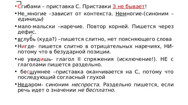 С гибами – приставка С. Приставки З не бывает ! Не  многие –зависит от контекста. Нем ногие-(синоним – единицы ) мало - мальски –наречие. Повтор корней. Пишется через дефис. вг лубь (куда?) –пишется слитно, нет поясняющего слова Н и где- пишется слитно в отрицательных наречиях, НИ-потому что в безударной позиции. не увид и шь- глагол II спряжения (исключение!). НЕ с глаголами пишется раздельно.  бе с ш умнее –приставка оканчивается на С, потому что последующий согласный глухой Нед