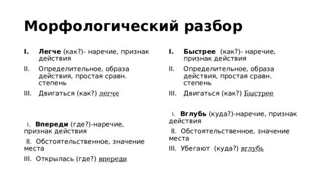 Морфологический разбор Быстрее (как?)- наречие, признак действия Определительное, образа действия, простая сравн. степень Двигаться (как?) Быстрее Легче (как?)- наречие, признак действия Определительное, образа действия, простая сравн. степень Двигаться (как?) легче  I. Вглубь (куда?)-наречие, признак действия  I. Впереди (где?)-наречие, признак действия  II. Обстоятельственное, значение места  II. Обстоятельственное, значение места III. Убегают (куда?) вглубь III. Открылась (где?) впереди