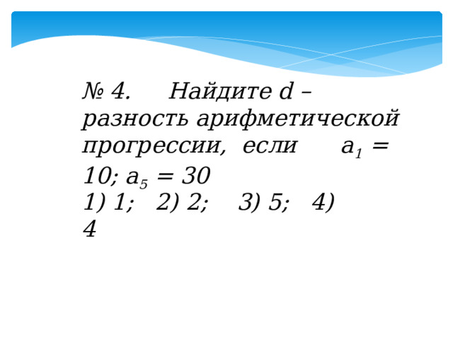 № 4. Найдите d –разность арифметической прогрессии, если а 1 = 10; а 5 = 30 1) 1; 2) 2; 3) 5; 4) 4