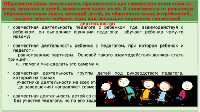 Образовательная деятельность организуется как совместная деятельность детей, педагога и детей, самостоятельная детей. В зависимости от решаемых образовательных задач, желаний детей, их образовательных потребностей, педагог может выбрать один или несколько вариантов совместной деятельности: совместная деятельность педагога с ребенком, где, взаимодействуя с ребенком, он выполняет функции педагога: обучает ребенка чему-то новому; совместная деятельность ребенка с педагогом, при которой ребенок и педагог -  равноправные партнеры. Основой такого взаимодействия должен стать принцип:  «... помоги мне сделать это самому!»; совместная деятельность группы детей под руководством педагога, который на правах  участника деятельности на всех этапах ее выполнения (от планирования  до завершения) направляет совместную деятельность группы детей; совместная деятельность детей со сверстниками  без участия педагога, но по его заданию.