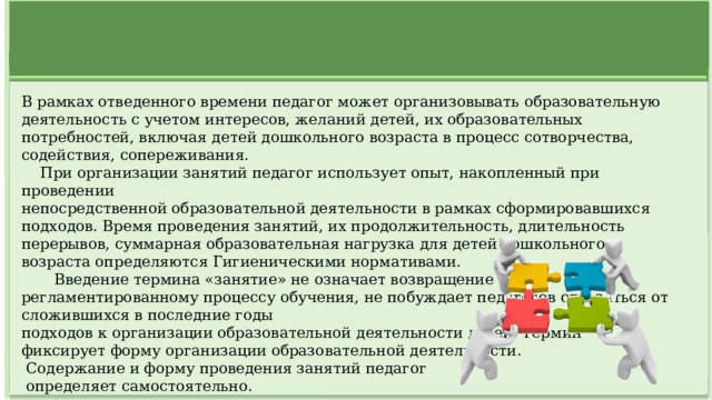 В рамках отведенного времени педагог может организовывать образовательную деятельность с учетом интересов, желаний детей, их образовательных потребностей, включая детей дошкольного возраста в процесс сотворчества, содействия, сопереживания.  При организации занятий педагог использует опыт, накопленный при проведении непосредственной образовательной деятельности в рамках сформировавшихся подходов. Время проведения занятий, их продолжительность, длительность перерывов, суммарная образовательная нагрузка для детей дошкольного возраста определяются Гигиеническими нормативами.  Введение термина «занятие» не означает возвращение к регламентированному процессу обучения, не побуждает педагогов отказаться от сложившихся в последние годы подходов к организации образовательной деятельности детей. Термин фиксирует форму организации образовательной деятельности.  Содержание и форму проведения занятий педагог  определяет самостоятельно.