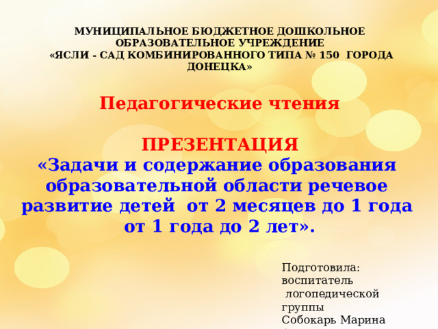 МУНИЦИПАЛЬНОЕ БЮДЖЕТНОЕ ДОШКОЛЬНОЕ ОБРАЗОВАТЕЛЬНОЕ УЧРЕЖДЕНИЕ  «ЯСЛИ - САД КОМБИНИРОВАННОГО ТИПА № 150 ГОРОДА ДОНЕЦКА»  Педагогические чтения  ПРЕЗЕНТАЦИЯ «Задачи и содержание образования образовательной области речевое развитие детей от 2 месяцев до 1 года от 1 года до 2 лет». Подготовила: воспитатель  логопедической группы Собокарь Марина Александровна