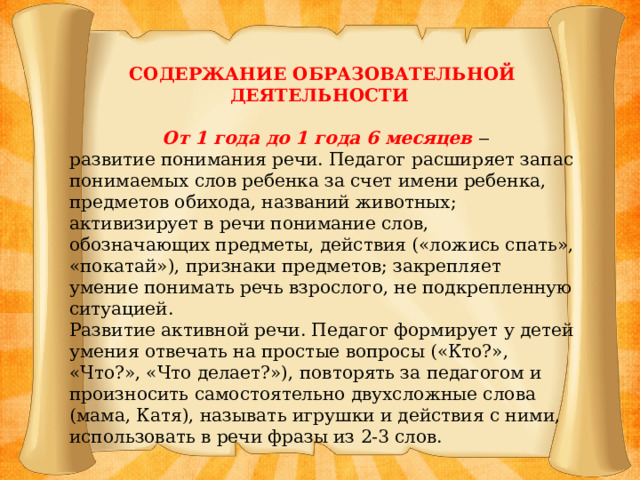 СОДЕРЖАНИЕ ОБРАЗОВАТЕЛЬНОЙ ДЕЯТЕЛЬНОСТИ  От 1 года до 1 года 6 месяцев ‒ развитие понимания речи. Педагог расширяет запас понимаемых слов ребенка за счет имени ребенка, предметов обихода, названий животных; активизирует в речи понимание слов, обозначающих предметы, действия («ложись спать», «покатай»), признаки предметов; закрепляет умение понимать речь взрослого, не подкрепленную ситуацией. Развитие активной речи. Педагог формирует у детей умения отвечать на простые вопросы («Кто?», «Что?», «Что делает?»), повторять за педагогом и произносить самостоятельно двухсложные слова (мама, Катя), называть игрушки и действия с ними, использовать в речи фразы из 2-3 слов.