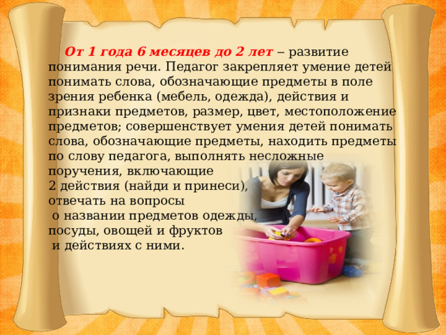 От 1 года 6 месяцев до 2 лет ‒ развитие понимания речи. Педагог закрепляет умение детей понимать слова, обозначающие предметы в поле зрения ребенка (мебель, одежда), действия и признаки предметов, размер, цвет, местоположение предметов; совершенствует умения детей понимать слова, обозначающие предметы, находить предметы по слову педагога, выполнять несложные поручения, включающие 2 действия (найди и принеси), отвечать на вопросы  о названии предметов одежды, посуды, овощей и фруктов  и действиях с ними.