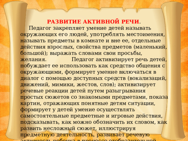 РАЗВИТИЕ АКТИВНОЙ РЕЧИ .  Педагог закрепляет умение детей называть окружающих его людей, употреблять местоимения, называть предметы в комнате и вне ее, отдельные действия взрослых, свойства предметов (маленький, большой); выражать словами свои просьбы, желания. Педагог активизирует речь детей, побуждает ее использовать как средство общения с окружающими, формирует умение включаться в диалог с помощью доступных средств (вокализаций, движений, мимики, жестов, слов); активизирует речевые реакции детей путем разыгрывания простых сюжетов со знакомыми предметами, показа картин, отражающих понятные детям ситуации, формирует у детей умение осуществлять самостоятельные предметные и игровые действия, подсказывать, как можно обозначить их словом, как развить несложный сюжет, иллюстрируя предметную деятельность, развивает речевую активность ребенка в процессе отобразительной игры.