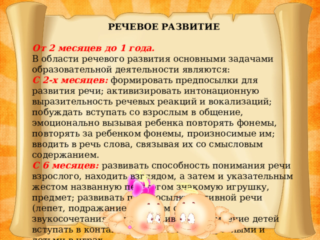 РЕЧЕВОЕ РАЗВИТИЕ От 2 месяцев до 1 года. В области речевого развития основными задачами образовательной деятельности являются: С 2-х месяцев: формировать предпосылки для развития речи; активизировать интонационную выразительность речевых реакций и вокализаций; побуждать вступать со взрослым в общение, эмоционально вызывая ребенка повторять фонемы, повторять за ребенком фонемы, произносимые им; вводить в речь слова, связывая их со смысловым содержанием. С 6 месяцев: развивать способность понимания речи взрослого, находить взглядом, а затем и указательным жестом названную педагогом знакомую игрушку, предмет; развивать предпосылки активной речи (лепет, подражание простым слогам и звукосочетаниям), поддерживать стремление детей вступать в контакт с окружающими взрослыми и детьми в играх.