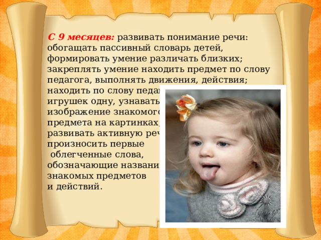 С 9 месяцев: развивать понимание речи: обогащать пассивный словарь детей, формировать умение различать близких; закреплять умение находить предмет по слову педагога, выполнять движения, действия; находить по слову педагога из 5-8 знакомых игрушек одну, узнавать изображение знакомого предмета на картинках; развивать активную речь: произносить первые  облегченные слова, обозначающие названия знакомых предметов и действий.