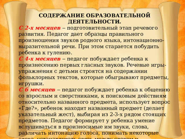 СОДЕРЖАНИЕ ОБРАЗОВАТЕЛЬНОЙ ДЕЯТЕЛЬНОСТИ. С 2-х месяцев ‒ подготовительный этап речевого развития. Педагог дает образцы правильного произношения звуков родного языка, интонационно- выразительной речи. При этом старается побудить ребенка к гулению. С 4-х месяцев ‒ педагог побуждает ребенка к произнесению первых гласных звуков. Речевые игры-упражнения с детьми строятся на содержании фольклорных текстов, которые обыгрывают предметы, игрушки. С 6 месяцев ‒ педагог побуждает ребенка к общению со взрослым и сверстниками, к поисковым действиям относительно названного предмета, использует вопрос «Где?», ребенок находит названный предмет (делает указательный жест), выбирая из 2-3-х рядом стоящих предметов. Педагог формирует у ребенка умение вслушиваться в произносимые им звуки, слова, различать интонацию голоса, понимать некоторые слова, устанавливать связь между словом и предметом. У ребенка появляется лепет, который формируется через подражание на основе уже имеющихся слогов.