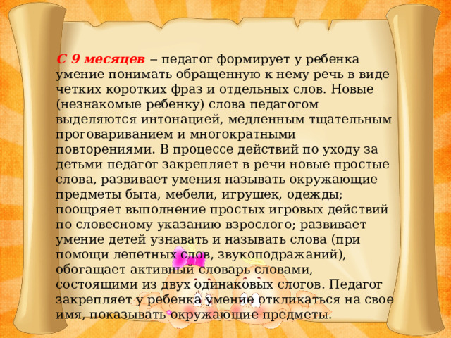 С 9 месяцев ‒ педагог формирует у ребенка умение понимать обращенную к нему речь в виде четких коротких фраз и отдельных слов. Новые (незнакомые ребенку) слова педагогом выделяются интонацией, медленным тщательным проговариванием и многократными повторениями. В процессе действий по уходу за детьми педагог закрепляет в речи новые простые слова, развивает умения называть окружающие предметы быта, мебели, игрушек, одежды; поощряет выполнение простых игровых действий по словесному указанию взрослого; развивает умение детей узнавать и называть слова (при помощи лепетных слов, звукоподражаний), обогащает активный словарь словами, состоящими из двух одинаковых слогов. Педагог закрепляет у ребенка умение откликаться на свое имя, показывать окружающие предметы.