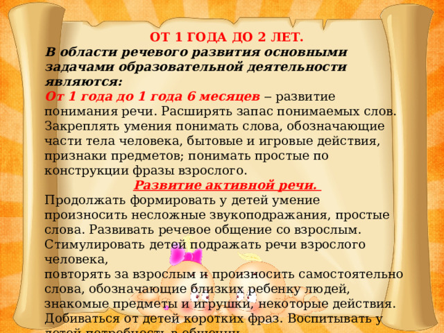 ОТ 1 ГОДА ДО 2 ЛЕТ. В области речевого развития основными задачами образовательной деятельности являются: От 1 года до 1 года 6 месяцев ‒ развитие понимания речи. Расширять запас понимаемых слов. Закреплять умения понимать слова, обозначающие части тела человека, бытовые и игровые действия, признаки предметов; понимать простые по конструкции фразы взрослого. Развитие активной речи. Продолжать формировать у детей умение произносить несложные звукоподражания, простые слова. Развивать речевое общение со взрослым. Стимулировать детей подражать речи взрослого человека, повторять за взрослым и произносить самостоятельно слова, обозначающие близких ребенку людей, знакомые предметы и игрушки, некоторые действия. Добиваться от детей коротких фраз. Воспитывать у детей потребность в общении.