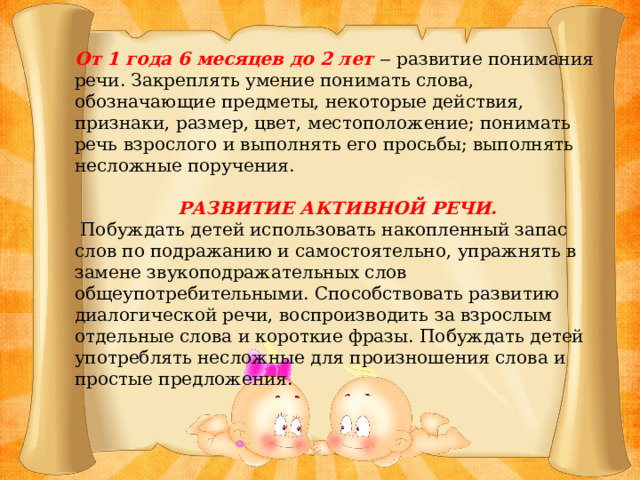 От 1 года 6 месяцев до 2 лет ‒ развитие понимания речи. Закреплять умение понимать слова, обозначающие предметы, некоторые действия, признаки, размер, цвет, местоположение; понимать речь взрослого и выполнять его просьбы; выполнять несложные поручения. РАЗВИТИЕ АКТИВНОЙ РЕЧИ.  Побуждать детей использовать накопленный запас слов по подражанию и самостоятельно, упражнять в замене звукоподражательных слов общеупотребительными. Способствовать развитию диалогической речи, воспроизводить за взрослым отдельные слова и короткие фразы. Побуждать детей употреблять несложные для произношения слова и простые предложения.