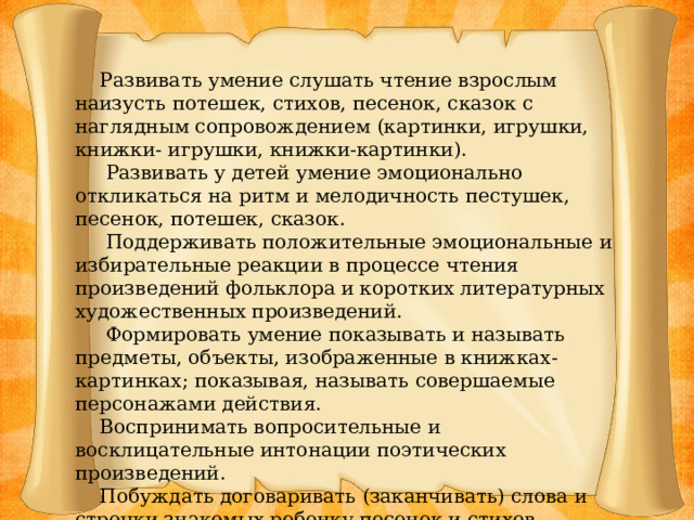 Развивать умение слушать чтение взрослым наизусть потешек, стихов, песенок, сказок с наглядным сопровождением (картинки, игрушки, книжки- игрушки, книжки-картинки).  Развивать у детей умение эмоционально откликаться на ритм и мелодичность пестушек, песенок, потешек, сказок.  Поддерживать положительные эмоциональные и избирательные реакции в процессе чтения произведений фольклора и коротких литературных художественных произведений.  Формировать умение показывать и называть предметы, объекты, изображенные в книжках-картинках; показывая, называть совершаемые персонажами действия.  Воспринимать вопросительные и восклицательные интонации поэтических произведений.  Побуждать договаривать (заканчивать) слова и строчки знакомых ребенку песенок и стихов.