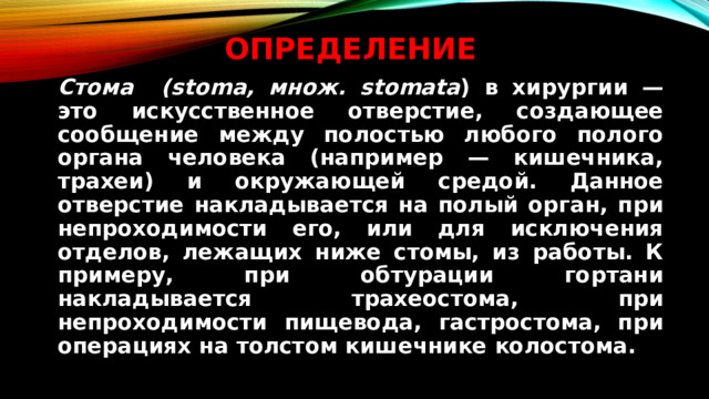 Определение   Стома (stoma, множ. stomata ) в хирургии — это искусственное отверстие, создающее сообщение между полостью любого полого органа человека (например — кишечника, трахеи) и окружающей средой. Данное отверстие накладывается на полый орган, при непроходимости его, или для исключения отделов, лежащих ниже стомы, из работы. К примеру, при обтурации гортани накладывается трахеостома, при непроходимости пищевода, гастростома, при операциях на толстом кишечнике колостома.