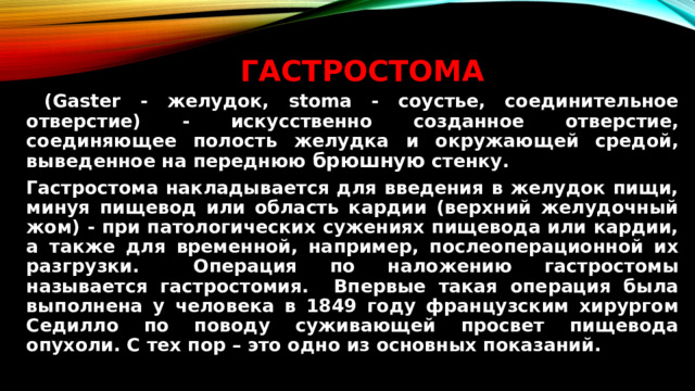 Гастростома    (Gaster - желудок, stoma - соустье, соединительное отверстие) - искусственно созданное отверстие, соединяющее полость желудка и окружающей средой, выведенное на переднюю брюшную стенку.   Гастростома накладывается для введения в желудок пищи, минуя пищевод или область кардии (верхний желудочный жом) - при патологических сужениях пищевода или кардии, а также для временной, например, послеоперационной их разгрузки.  Операция по наложению гастростомы называется гастростомия. Впервые такая операция была выполнена у человека в 1849 году французским хирургом Седилло по поводу суживающей просвет пищевода опухоли. С тех пор – это одно из основных показаний.