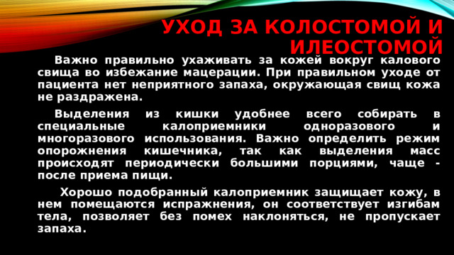 Уход за колостомой и илеостомой   Важно правильно ухаживать за кожей вокруг калового свища во избежание мацерации. При правильном уходе от пациента нет неприятного запаха, окружающая свищ кожа не раздражена.   Выделения из кишки удобнее всего собирать в специальные калоприемники одноразового и многоразового использования. Важно определить режим опорожнения кишечника, так как выделения масс происходят периодически большими порциями, чаще - после приема пищи.    Хорошо подобранный калоприемник защищает кожу, в нем помещаются испражнения, он соответствует изгибам тела, позволяет без помех наклоняться, не пропускает запаха.