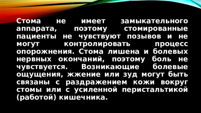 Стома не имеет замыкательного аппарата, поэтому стомированные пациенты не чувствуют позывов и не могут контролировать процесс опорожнения. Стома лишена и болевых нервных окончаний, поэтому боль не чувствуется. Возникающие болевые ощущения, жжение или зуд могут быть связаны с раздражением кожи вокруг стомы или с усиленной перистальтикой (работой) кишечника.